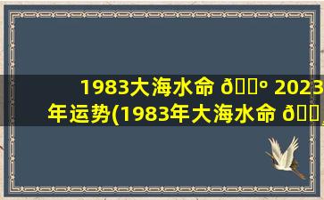 1983大海水命 🐺 2023年运势(1983年大海水命 🌸 的女人2021年的命运)